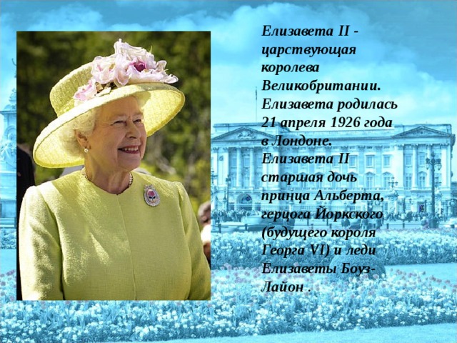 Елизавета II - царствующая королева Великобритании. Елизавета родилась 21 апреля 1926 года в Лондоне. Елизавета II старшая дочь принца Альберта, герцога Йоркского (будущего короля Георга VI) и леди Елизаветы Боуз-Лайон .