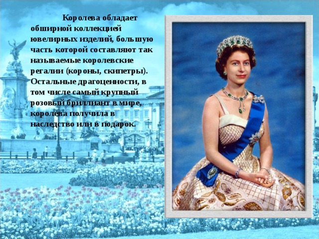 Королева обладает обширной коллекцией ювелирных изделий, большую часть которой составляют так называемые королевские регалии (короны, скипетры). Остальные драгоценности, в том числе самый крупный розовый бриллиант в мире, королева получила в наследство или в подарок.