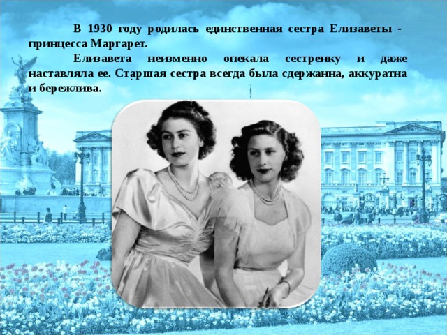 В 1930 году родилась единственная сестра Елизаветы - принцесса Маргарет.  Елизавета неизменно опекала сестренку и даже наставляла ее. Старшая сестра всегда была сдержанна, аккуратна и бережлива. .