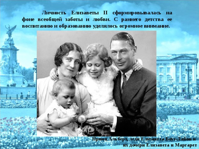 Личность Елизаветы II сформировывалась на фоне всеобщей заботы и любви. С раннего детства ее воспитанию и образованию уделялось огромное внимание.  Принц Альберт, леди Елизавета Боуз-Лайон и их дочери Елизавета и Маргарет