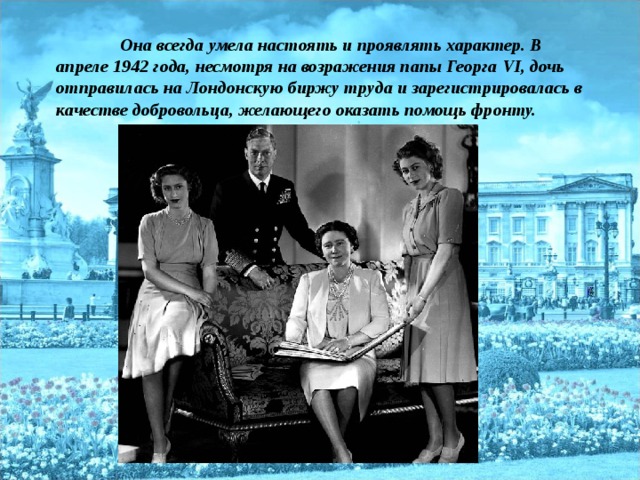 Она всегда умела настоять и проявлять характер. В апреле 1942 года, несмотря на возражения папы Георга VI , дочь отправилась на Лондонскую биржу труда и зарегистрировалась в качестве добровольца, желающего оказать помощь фронту.