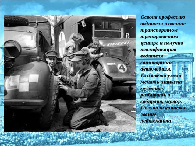 Освоив профессию водителя в военно-транспортном тренировочном центре и получив квалификацию водителя санитарного автомобиля, Елизавета умела менять шины на грузовике, разбирать и собирать мотор.  Получила воинское звание лейтенанта .