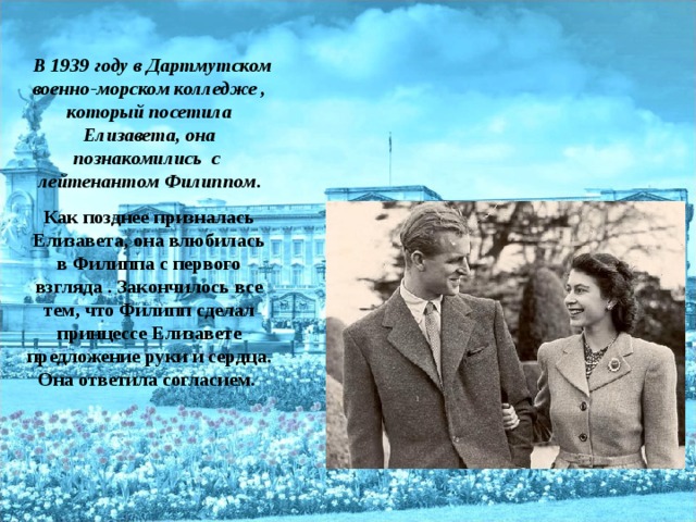 В 1939 году в Дартмутском военно-морском колледже , который посетила Елизавета, она познакомились с лейтенантом Филиппом . Как позднее призналась Елизавета, она влюбилась в Филиппа с первого взгляда . Закончилось все тем, что Филипп сделал принцессе Елизавете предложение руки и сердца. Она ответила согласием.