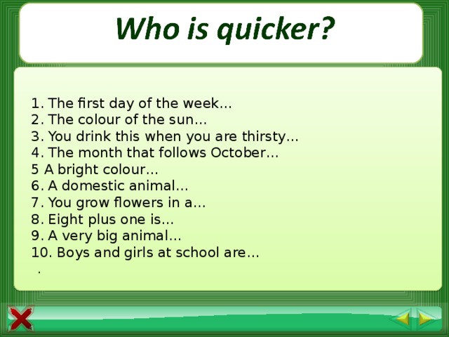 1. The first day of the week… 2. The colour of the sun… 3. You drink this when you are thirsty… 4. The month that follows October… 5 A bright colour… 6. A domestic animal… 7. You grow flowers in a… 8. Eight plus one is… 9. A very big animal…  10. Boys and girls at school are…  .