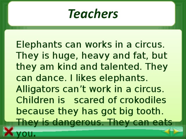 Elephants can works in a circus. They is huge, heavy and fat, but they am kind and talented. They can dance. I likes elephants. Alligators can’t work in a circus. Children is scared of crokodiles because they has got big tooth. They is dangerous. They can eats you .