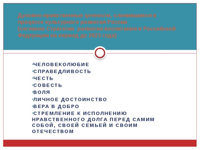 Духовно-нравственные ценности, сложившиеся в процессе культурного развития России (согласно Стратегии  развития воспитания в Российской Федерации на период до 2025 года)   человеколюбие справедливость честь совесть воля личное достоинство вера в добро стремление к исполнению нравственного долга перед самим собой, своей семьей и своим Отечеством  