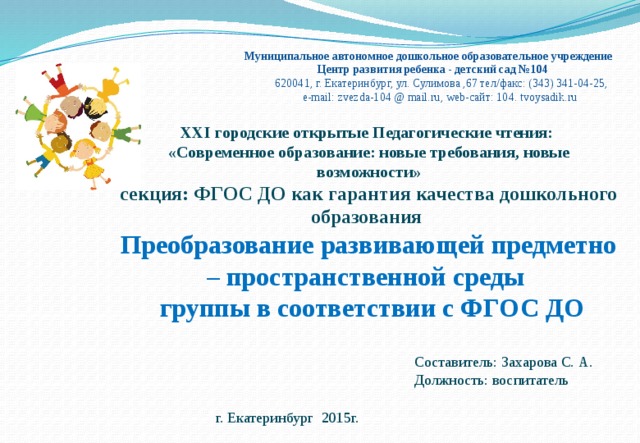Муниципальное автономное дошкольное образовательное учреждение  Центр развития ребенка - детский сад №104  620041, г. Екатеринбург, ул. Сулимова ,67 тел/факс: (343) 341-04-25,  e-mail: zvezda-104 @ mail.ru, web-сайт: 104. tvoysadik.ru XXI городские открытые Педагогические чтения: «Современное образование: новые требования, новые возможности» секция: ФГОС ДО как гарантия качества дошкольного образования Преобразование развивающей предметно – пространственной среды  группы в соответствии с ФГОС ДО   Составитель: Захарова С. А. Должность: воспитатель        г. Екатеринбург 2015г. 