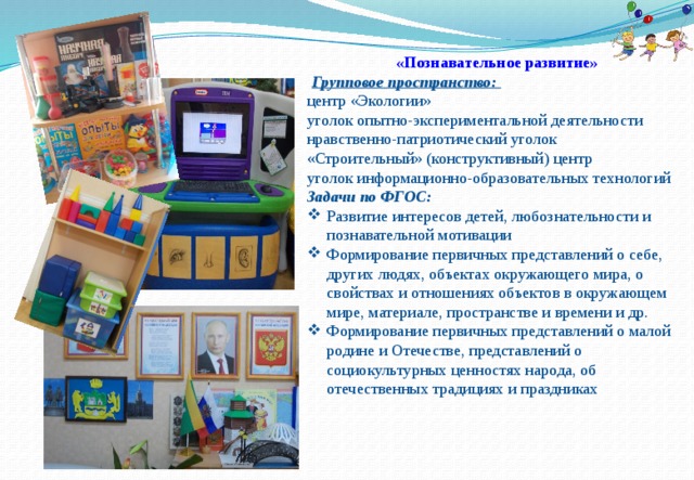 «Познавательное развитие»  Групповое пространство: центр «Экологии» уголок опытно-экспериментальной деятельности нравственно-патриотический уголок «Строительный» (конструктивный) центр уголок информационно-образовательных технологий Задачи по ФГОС: Развитие интересов детей, любознательности и познавательной мотивации Формирование первичных представлений о себе, других людях, объектах окружающего мира, о свойствах и отношениях объектов в окружающем мире, материале, пространстве и времени и др. Формирование первичных представлений о малой родине и Отечестве, представлений о социокультурных ценностях народа, об отечественных традициях и праздниках 