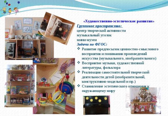 «Художественно-эстетическое развитие» Групповое пространство: центр творческой активности музыкальный уголок мини-музеи Задачи по ФГОС: Развитие предпосылок ценностно-смыслового восприятия и понимания произведений искусства (музыкального, изобразительного) Восприятие музыки, художественной литературы, фольклора Реализация самостоятельной творческой деятельности детей (изобразительной, конструктивно-модельной и пр.) Становление эстетического отношения к окружающему миру  