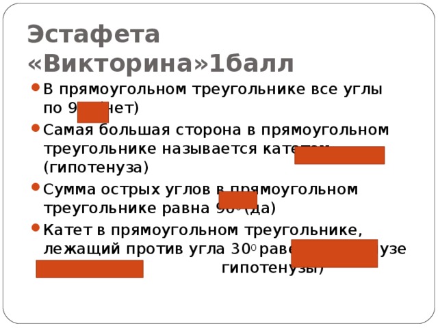 Эстафета «Викторина»1балл В прямоугольном треугольнике все углы по 90 0  (нет) Самая большая сторона в прямоугольном треугольнике называется катетом (гипотенуза) Сумма острых углов в прямоугольном треугольнике равна 90 0  (да) Катет в прямоугольном треугольнике, лежащий против угла 30 0  равен гипотенузе (половине гипотенузы) 