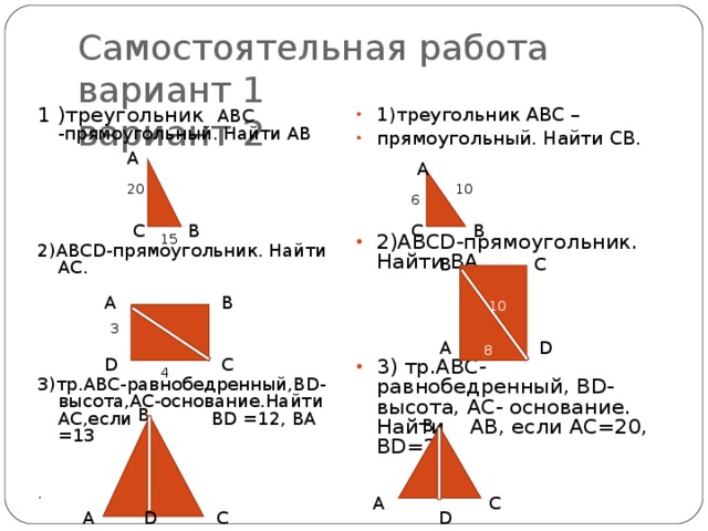 Самостоятельная работа  вариант 1 вариант 2 1 )треугольник АВС -прямоугольный. Найти АВ 2) ABCD -прямоугольник. Найти АС. 3)тр.АВС-равнобедренный, BD -высота,АС-основание.Найти АС,если BD =12, BA =13 1)треугольник АВС – прямоугольный. Найти СВ.     2)ABCD -прямоугольник. Найти BA .     3) тр.АВС-равнобедренный, BD- высота, АС- основание. Найти АВ, если АС=20, BD=24 . . A A 20 10 6 C B B C 15 C B B A 10 3 D A 8 D C 4 B B A C D D C A 