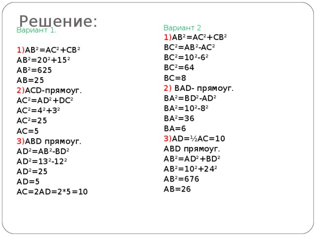 Решение: Вариант 2 1) AB²=AC²+CB² BC²=AB²-AC² BC²=10²-6² BC²=64 BC=8 2) BAD- прямоуг. BA²=BD²-AD² BA²=10²-8² BA²=36 BA=6 3) AD=½AC=10 ABD прямоуг. AB²=AD²+BD² AB²=10²+24² AB²=676 AB=26 Вариант 1. 1) AB²=AC²+CB² AB²=20²+15² AB²=625 AB=25 2) ACD- прямоуг. AC²=AD²+DC² AC²=4²+3² AC²=25 AC=5 3) ABD прямоуг. AD²=AB²-BD² AD²=13²-12² AD²=25 AD=5 AC=2AD=2*5=10 