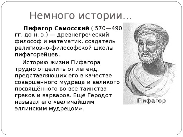 Немного истории…  Пифагор Самосский ( 570—490 гг. до н. э.) — древнегреческий философ и математик, создатель религиозно-философской школы пифагорейцев.  Историю жизни Пифагора трудно отделить от легенд, представляющих его в качестве совершенного мудреца и великого посвящённого во все таинства греков и варваров. Ещё Геродот называл его «величайшим эллинским мудрецом». 