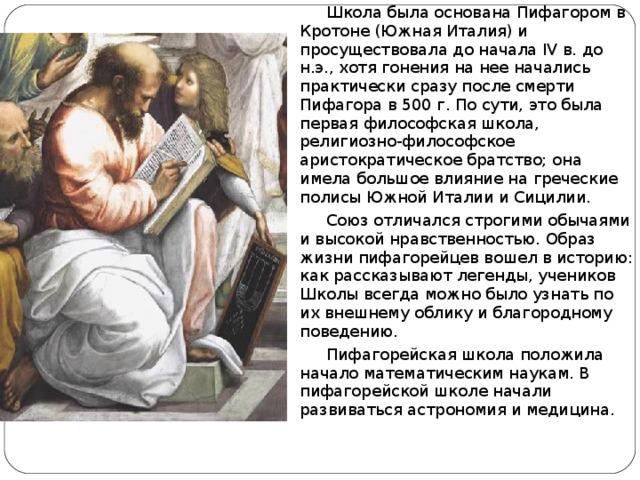  Школа была основана Пифагором в Кротоне (Южная Италия) и просуществовала до начала IV в. до н.э., хотя гонения на нее начались практически сразу после смерти Пифагора в 500 г. По сути, это была первая философская школа, религиозно-философское аристократическое братство; она имела большое влияние на греческие полисы Южной Италии и Сицилии.  Союз отличался строгими обычаями и высокой нравственностью. Образ жизни пифагорейцев вошел в историю: как рассказывают легенды, учеников Школы всегда можно было узнать по их внешнему облику и благородному поведению.  Пифагорейская школа положила начало математическим наукам. В пифагорейской школе начали развиваться астрономия и медицина. 