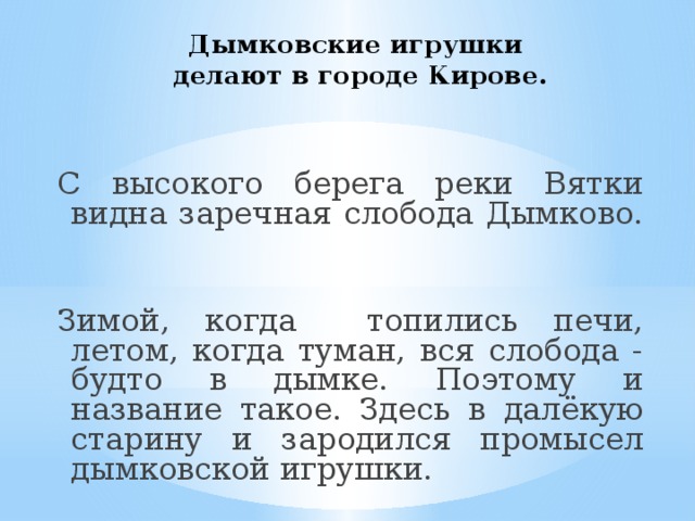 Дымковские игрушки  делают в городе Кирове.   С высокого берега реки Вятки видна заречная слобода Дымково. Зимой, когда топились печи, летом, когда туман, вся слобода - будто в дымке. Поэтому и название такое. Здесь в далёкую старину и зародился промысел дымковской игрушки. 