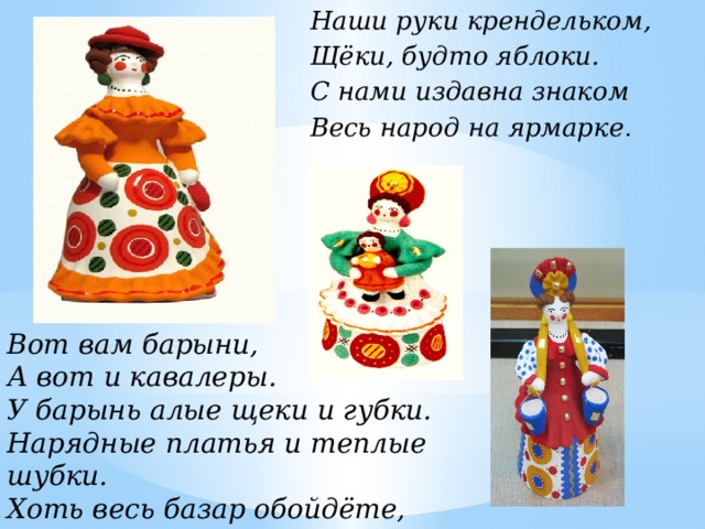 Наши руки крендельком, Щёки, будто яблоки. С нами издавна знаком Весь народ на ярмарке . Вот вам барыни, А вот и кавалеры. У барынь алые щеки и губки.  Нарядные платья и теплые шубки. Хоть весь базар обойдёте,  Лучше барынь не найдёте. 