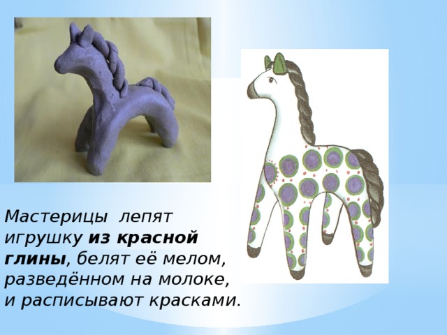 Мастерицы лепят игрушку из красной глины , белят её мелом, разведённом на молоке, и расписывают красками. 