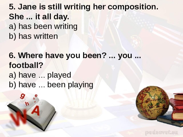 5. Jane is still writing her composition. She ... it all day. a) has been writing b) has written 6. Where have you been? ... you ... football? a) have ... played b) have ... been playing 