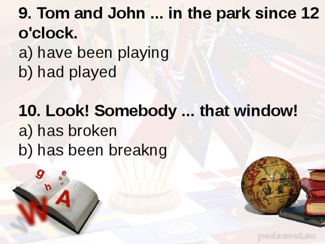 9. Tom and John ... in the park since 12 o'clock. a) have been playing b) had played 10. Look! Somebody ... that window! a) has broken b) has been breakng 