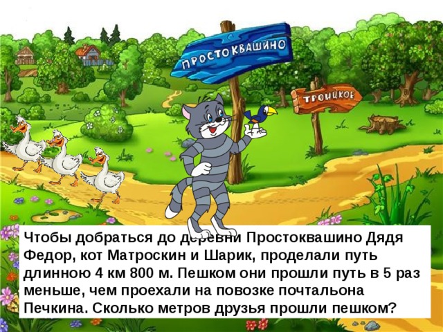 Чтобы добраться до деревни Простоквашино Дядя Федор, кот Матроскин и Шарик, проделали путь длинною 4 км 800 м. Пешком они прошли путь в 5 раз меньше, чем проехали на повозке почтальона Печкина. Сколько метров друзья прошли пешком? 
