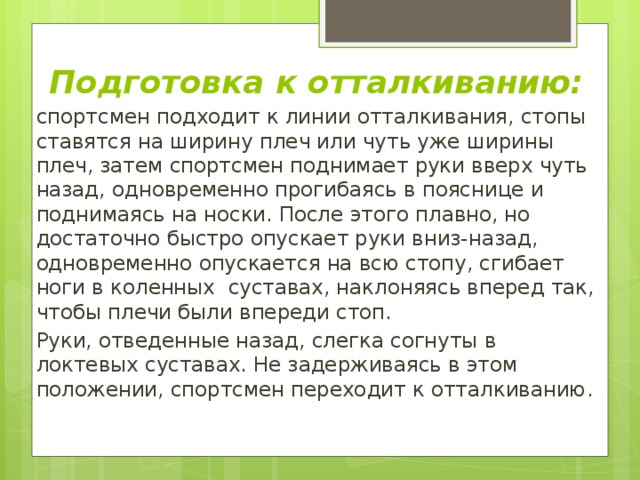 Подготовка к отталкиванию: спортсмен подходит к линии отталкивания, стопы ставятся на ширину плеч или чуть уже ширины плеч, затем спортсмен поднимает руки вверх чуть назад, одновременно прогибаясь в пояснице и поднимаясь на носки. После этого плавно, но достаточно быстро опускает руки вниз-назад, одновременно опускается на всю стопу, сгибает ноги в коленных суставах, наклоняясь вперед так, чтобы плечи были впереди стоп. Руки, отведенные назад, слегка согнуты в локтевых суставах. Не задерживаясь в этом положении, спортсмен переходит к отталкиванию. 