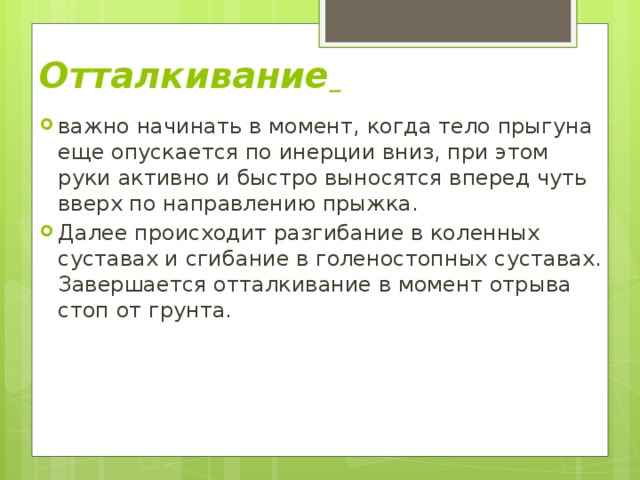 Отталкивание  важно начинать в момент, когда тело прыгуна еще опускается по инерции вниз, при этом руки активно и быстро выносятся вперед чуть вверх по направлению прыжка. Далее происходит разгибание в коленных суставах и сгибание в голеностопных суставах. Завершается отталкивание в момент отрыва стоп от грунта. 