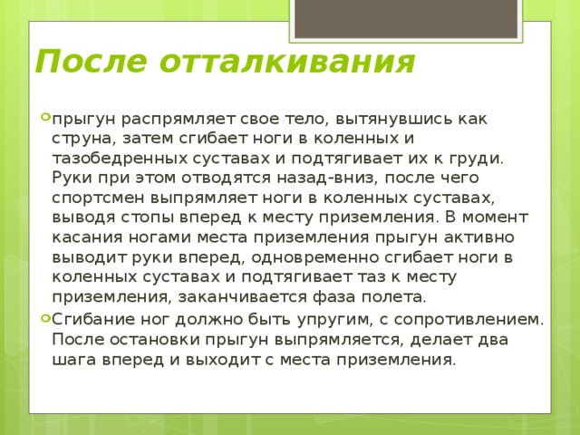 После отталкивания  прыгун распрямляет свое тело, вытянувшись как струна, затем сгибает ноги в коленных и тазобедренных суставах и подтягивает их к груди. Руки при этом отводятся назад-вниз, после чего спортсмен выпрямляет ноги в коленных суставах, выводя стопы вперед к месту приземления. В момент касания ногами места приземления прыгун активно выводит руки вперед, одновременно сгибает ноги в коленных суставах и подтягивает таз к месту приземления, заканчивается фаза полета. Сгибание ног должно быть упругим, с сопротивлением. После остановки прыгун выпрямляется, делает два шага вперед и выходит с места приземления. 