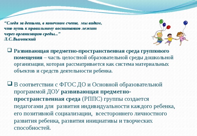 “ Следя за детьми, в конечном счете, мы видим, что путь к правильному воспитанию лежит через организацию среды...” Л.С.Выготский Развивающая предметно-пространственная среда группового помещения – часть целостной образовательной среды дошкольной организации, которая рассматривается как система материальных объектов и средств деятельности ребенка. В соответствии с ФГОС ДО и Основной образовательной программой ДОУ развивающая предметно-пространственная среда (РППС) группы создается педагогами для развития индивидуальности каждого ребенка, его позитивной социализации, всестороннего личностного развития ребенка, развития инициативы и творческих способностей. 