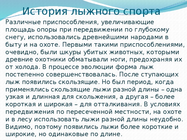 История лыжного спорта Различные приспособления, увеличивающие площадь опоры при передвижении по глубокому снегу, использовались древнейшими народами в быту и на охоте. Первыми такими приспособлениями, очевидно, были шкуры убитых животных, которыми древние охотники обматывали ноги, предохраняя их от холода. В процессе эволюции форма лыж постепенно совершенствовалась. После ступающих лыж появились скользящие. Но был период, когда применялись скользящие лыжи разной длины – одна узкая и длинная для скольжения, а другая – более короткая и широкая – для отталкивания. В условиях передвижения по пересеченной местности, на охоте и в лесу использовать лыжи разной длины неудобно. Видимо, поэтому появились лыжи более короткие и широкие, но одинаковые по длине. 