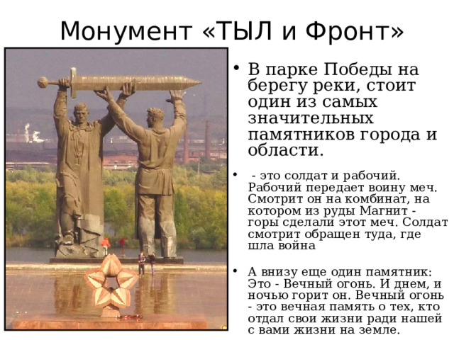 Монумент «ТЫЛ и Фронт» В парке Победы на берегу реки, стоит один из самых значительных памятников города и области.  - это солдат и рабочий. Рабочий передает воину меч. Смотрит он на комбинат, на котором из руды Магнит - горы сделали этот меч. Солдат смотрит обращен туда, где шла война А внизу еще один памятник: Это - Вечный огонь. И днем, и ночью горит он. Вечный огонь - это вечная память о тех, кто отдал свои жизни ради нашей с вами жизни на земле.  