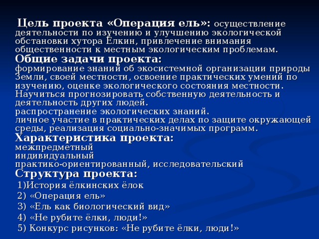  Цель проекта «Операция ель»:  осуществление деятельности по изучению и улучшению экологической обстановки хутора Ёлкин, привлечение внимания общественности к местным экологическим проблемам.  Общие задачи проекта:  формирование знаний об экосистемной организации природы Земли, своей местности, освоение практических умений по изучению, оценке экологического состояния местности. Научиться прогнозировать собственную деятельность и деятельность других людей.  распространение экологических знаний.  личное участие в практических делах по защите окружающей среды, реализация социально-значимых программ.  Характеристика проекта:  межпредметный  индивидуальный  практико-ориентированный, исследовательский  Структура проекта:  1)История ёлкинских ёлок  2) «Операция ель»  3) «Ель как биологический вид»  4) «Не рубите ёлки, люди!»  5) Конкурс рисунков: «Не рубите ёлки, люди!» 