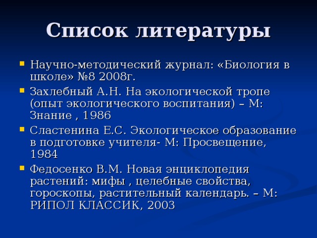 Список литературы Научно-методический журнал: «Биология в школе» №8 2008г. Захлебный А.Н. На экологической тропе (опыт экологического воспитания) – М: Знание , 1986 Сластенина Е.С. Экологическое образование в подготовке учителя- М: Просвещение, 1984 Федосенко В.М. Новая энциклопедия растений: мифы , целебные свойства, гороскопы, растительный календарь. – М: РИПОЛ КЛАССИК, 2003 