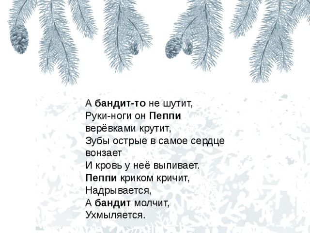 А бандит-то не шутит,   Руки-ноги он Пеппи верёвками крутит,   Зубы острые в самое сердце вонзает   И кровь у неё выпивает.   Пеппи криком кричит,   Надрывается,   А бандит молчит,   Ухмыляется.  