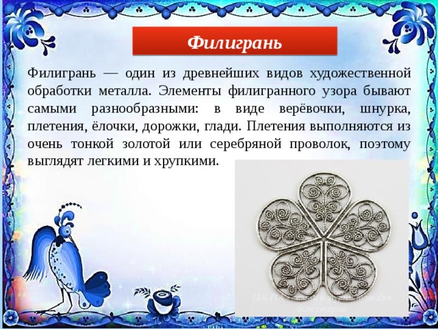Филигрань Филигрань — один из древнейших видов художественной обработки металла. Элементы филигранного узора бывают самыми разнообразными: в виде верёвочки, шнурка, плетения, ёлочки, дорожки, глади. Плетения выполняются из очень тонкой золотой или серебряной проволок, поэтому выглядят легкими и хрупкими. 