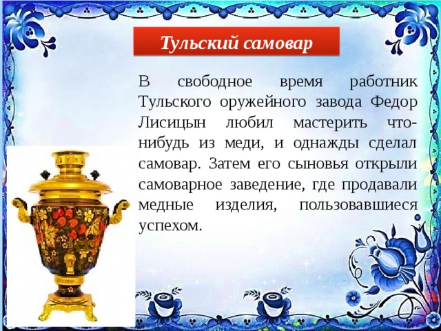 Тульский самовар В свободное время работник Тульского оружейного завода Федор Лисицын любил мастерить что-нибудь из меди, и однажды сделал самовар. Затем его сыновья открыли самоварное заведение, где продавали медные изделия, пользовавшиеся успехом. 
