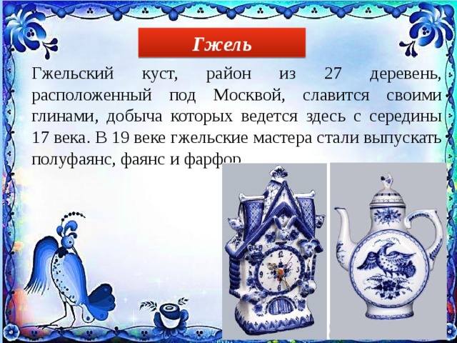 Гжель Гжельский куст, район из 27 деревень, расположенный под Москвой, славится своими глинами, добыча которых ведется здесь с середины 17 века. В 19 веке гжельские мастера стали выпускать полуфаянс, фаянс и фарфор. 