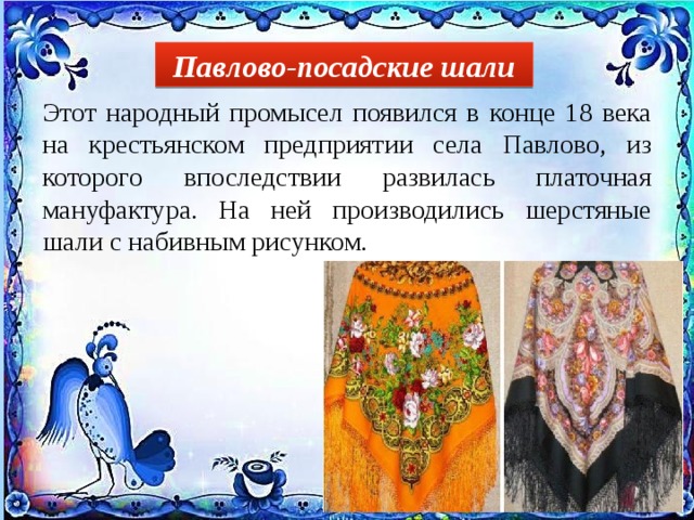 Павлово-посадские шали Этот народный промысел появился в конце 18 века на крестьянском предприятии села Павлово, из которого впоследствии развилась платочная мануфактура. На ней производились шерстяные шали с набивным рисунком. 