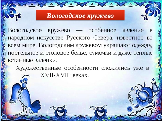 Вологодское кружево Вологодское кружево — особенное явление в народном искусстве Русского Севера, известное во всем мире. Вологодским кружевом украшают одежду, постельное и столовое белье, сумочки и даже теплые катанные валенки.  Художественные особенности сложились уже в      XVII-XVIII веках. 