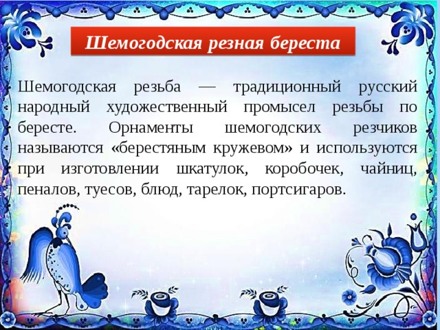Шемогодская резная береста Шемогодская резьба — традиционный русский народный художественный промысел резьбы по бересте. Орнаменты шемогодских резчиков называются «берестяным кружевом» и используются при изготовлении шкатулок, коробочек, чайниц, пеналов, туесов, блюд, тарелок, портсигаров. 