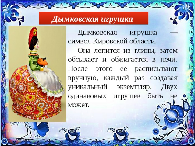Дымковская игрушка  Дымковская игрушка — символ Кировской области.  Она лепится из глины, затем обсыхает и обжигается в печи. После этого ее расписывают вручную, каждый раз создавая уникальный экземпляр. Двух одинаковых игрушек быть не может.  