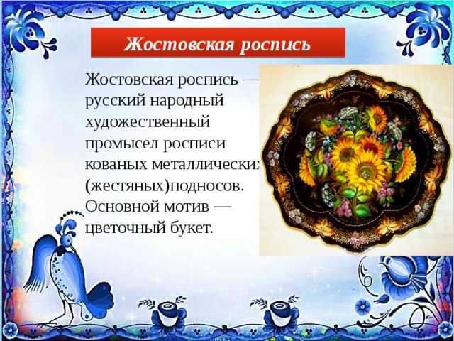 Жостовская роспись Жостовская роспись — русский народный художественный промысел росписи кованых металлических (жестяных)подносов. Основной мотив — цветочный букет. 