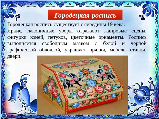 Городецкая роспись Городецкая роспись существует с середины 19 века. Яркие, лаконичные узоры отражают жанровые сцены, фигурки коней, петухов, цветочные орнаменты. Роспись выполняется свободным мазком с белой и черной графической обводкой, украшает прялки, мебель, ставни, двери. 