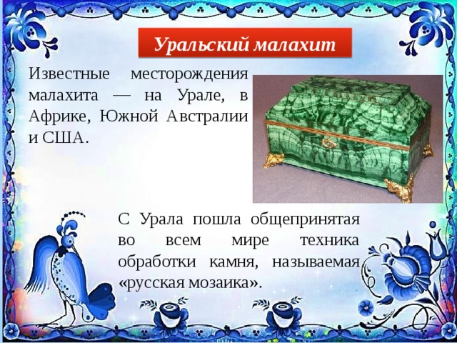 Уральский малахит Известные месторождения малахита — на Урале, в Африке, Южной Австралии и США. С Урала пошла общепринятая во всем мире техника обработки камня, называемая «русская мозаика». 