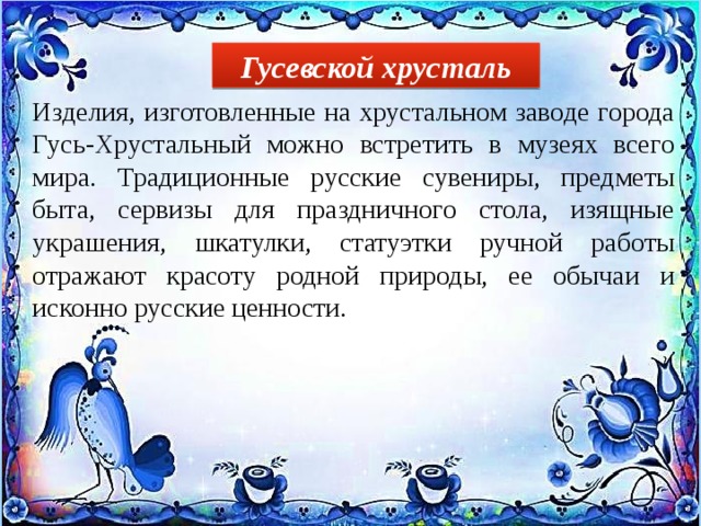 Гусевской хрусталь Изделия, изготовленные на хрустальном заводе города Гусь-Хрустальный можно встретить в музеях всего мира. Традиционные русские сувениры, предметы быта, сервизы для праздничного стола, изящные украшения, шкатулки, статуэтки ручной работы отражают красоту родной природы, ее обычаи и исконно русские ценности. 