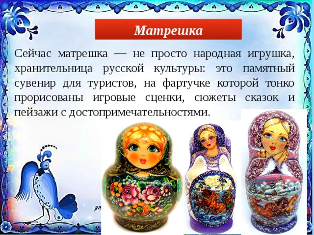 Матрешка Сейчас матрешка — не просто народная игрушка, хранительница русской культуры: это памятный сувенир для туристов, на фартучке которой тонко прорисованы игровые сценки, сюжеты сказок и пейзажи с достопримечательностями. 