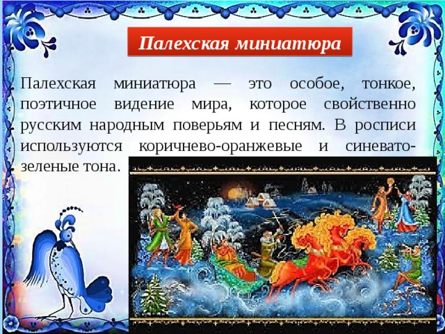 Палехская миниатюра Палехская миниатюра — это особое, тонкое, поэтичное видение мира, которое свойственно русским народным поверьям и песням. В росписи используются коричнево-оранжевые и синевато-зеленые тона. 