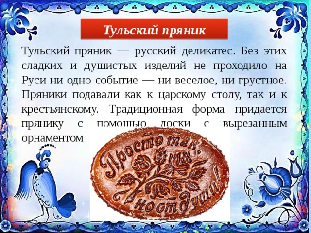 Тульский пряник Тульский пряник — русский деликатес. Без этих сладких и душистых изделий не проходило на Руси ни одно событие — ни веселое, ни грустное. Пряники подавали как к царскому столу, так и к крестьянскому. Традиционная форма придается прянику с помощью доски с вырезанным орнаментом 