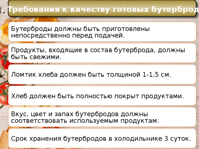 4. Требования к качеству готовых бутербродов История Бутерброды должны быть приготовлены непосредственно перед подачей. Еще в Средние века самые большие куски хлеба служили как бы тарелками, на которые люди клали мясо, рыбу и другую разную еду. Продукты, входящие в состав бутерброда, должны быть свежими. Ломтик хлеба должен быть толщиной 1-1,5 см. Хлеб должен быть полностью покрыт продуктами. Вкус, цвет и запах бутербродов должны соответствовать используемым продуктам. Срок хранения бутербродов в холодильнике 3 суток. 