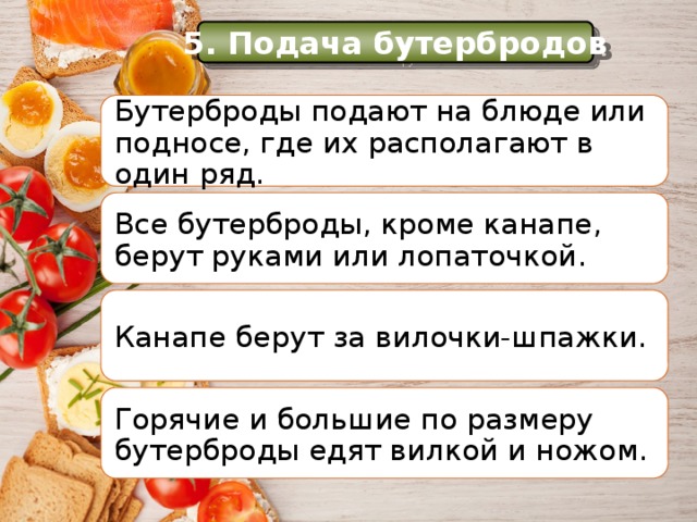 История 5. Подача бутербродов Бутерброды подают на блюде или подносе, где их располагают в один ряд. Еще в Средние века самые большие куски хлеба служили как бы тарелками, на которые люди клали мясо, рыбу и другую разную еду. Все бутерброды, кроме канапе, берут руками или лопаточкой. Канапе берут за вилочки-шпажки. Горячие и большие по размеру бутерброды едят вилкой и ножом. 