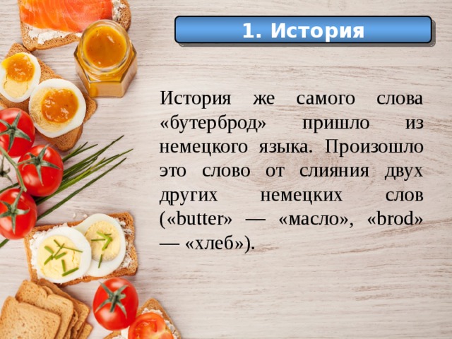История 1. История Еще в Средние века самые большие куски хлеба служили как бы тарелками, на которые люди клали мясо, рыбу и другую разную еду. История же самого слова «бутерброд» пришло из немецкого языка. Произошло это слово от слияния двух других немецких слов («butter» — «масло», «brod» — «хлеб»). 